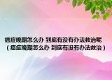 癌症晚期怎么办 到底有没有办法救治呢（癌症晚期怎么办 到底有没有办法救治）