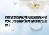 微信朋友圈内容如何批量删除不被发现（微信朋友圈内容如何批量删除）