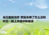 当日最新消息 曾毅去哪了怎么没和玲花一起上央视中秋晚会