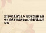 游戏不能全屏怎么办 我们可以这样设置嘛（游戏不能全屏怎么办 我们可以这样设置）
