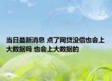当日最新消息 点了网贷没借也会上大数据吗 也会上大数据的