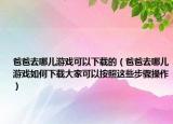 爸爸去哪儿游戏可以下载的（爸爸去哪儿游戏如何下载大家可以按照这些步骤操作）