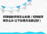 切辣椒的手辣怎么处理（切辣椒手辣怎么办 以下处理方法要记好）