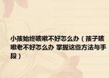 小孩始终咳嗽不好怎么办（孩子咳嗽老不好怎么办 掌握这些方法与手段）