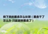 换下来的墨盒怎么处理（墨盒干了怎么办 只能更换墨盒了）