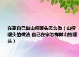 在家自己做山楂罐头怎么做（山楂罐头的做法 自己在家怎样做山楂罐头）
