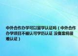 中外合作办学可以留学认证吗（中外合作办学项目不被认可学历认证 没备案将很难认证）