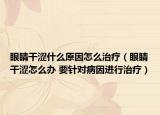 眼睛干涩什么原因怎么治疗（眼睛干涩怎么办 要针对病因进行治疗）