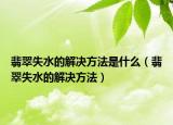 翡翠失水的解决方法是什么（翡翠失水的解决方法）