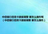 中信银行信用卡额度调整 要怎么操作呢（中信银行信用卡额度调整 要怎么操作）