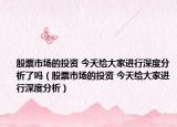 股票市场的投资 今天给大家进行深度分析了吗（股票市场的投资 今天给大家进行深度分析）