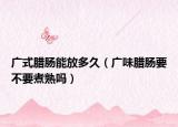 广式腊肠能放多久（广味腊肠要不要煮熟吗）