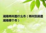 湖南郴州是什么市（郴州到底是湖南哪个市）