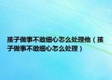 孩子做事不敢细心怎么处理他（孩子做事不敢细心怎么处理）