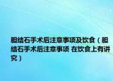 胆结石手术后注意事项及饮食（胆结石手术后注意事项 在饮食上有讲究）