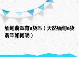 缅甸翡翠有a货吗（天然缅甸a货翡翠如何呢）