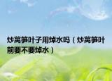 炒莴笋叶子用焯水吗（炒莴笋叶前要不要焯水）