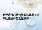 比亚迪f3六万公里怎么保养（旧车比亚迪f3怎么做保养）
