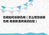 色斑如何去除色斑（怎么有效去除色斑 使皮肤清爽滑润白皙）