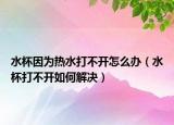 水杯因为热水打不开怎么办（水杯打不开如何解决）