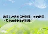 胡萝卜片煮几分钟能熟（炒的胡萝卜片能放多长时间能熟）