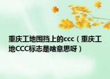 重庆工地围挡上的ccc（重庆工地CCC标志是啥意思呀）