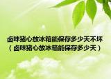 卤味猪心放冰箱能保存多少天不坏（卤味猪心放冰箱能保存多少天）
