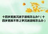 十四岁男孩沉迷于游戏怎么办?（十四岁男孩不想上学沉迷游戏怎么办）