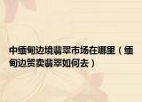 中缅甸边境翡翠市场在哪里（缅甸边贸卖翡翠如何去）