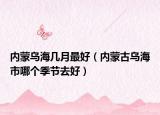 内蒙乌海几月最好（内蒙古乌海市哪个季节去好）