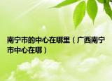 南宁市的中心在哪里（广西南宁市中心在哪）