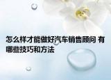怎么样才能做好汽车销售顾问 有哪些技巧和方法