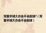 双面羊绒大衣会不会起球?（双面羊绒大衣会不会起球）