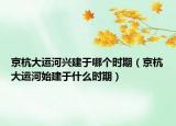 京杭大运河兴建于哪个时期（京杭大运河始建于什么时期）