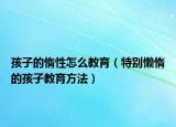 孩子的惰性怎么教育（特别懒惰的孩子教育方法）