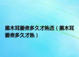 黑木耳要煮多久才熟透（黑木耳要煮多久才熟）
