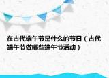 在古代端午节是什么的节日（古代端午节做哪些端午节活动）