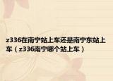 z336在南宁站上车还是南宁东站上车（z336南宁哪个站上车）