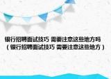 银行招聘面试技巧 需要注意这些地方吗（银行招聘面试技巧 需要注意这些地方）