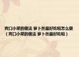 爽口小菜的做法 萝卜丝最好吃啦怎么做（爽口小菜的做法 萝卜丝最好吃啦）