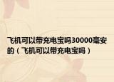 飞机可以带充电宝吗30000毫安的（飞机可以带充电宝吗）