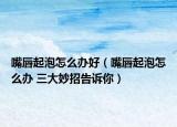 嘴唇起泡怎么办好（嘴唇起泡怎么办 三大妙招告诉你）