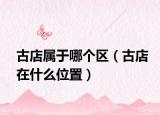 古店属于哪个区（古店在什么位置）