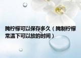 腌柠檬可以保存多久（腌制柠檬常温下可以放的时间）