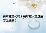 翡翠能烧化吗（翡翠被火烧过后怎么还原）