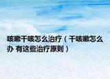 咳嗽干咳怎么治疗（干咳嗽怎么办 有这些治疗原则）