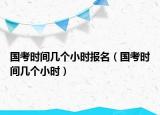 国考时间几个小时报名（国考时间几个小时）