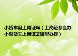 小货车用上岗证吗（上岗证怎么办 小型货车上岗证去哪里办理）