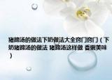 猪蹄汤的做法下奶做法大全窍门窍门（下奶猪蹄汤的做法 猪蹄汤这样做 香嫩美味）