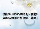 佳能60d和600d哪个好（佳能60d和600d的区别 区别 在哪里）